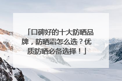 口碑好的十大防晒品牌，防晒霜怎么选？优质防晒必备选择！