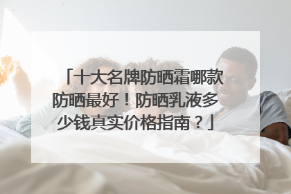 十大名牌防晒霜哪款防晒最好！防晒乳液多少钱真实价格指南？
