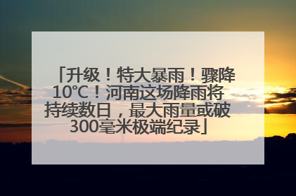 升级！特大暴雨！骤降10℃！河南这场降雨将持续数日，最大雨量或破300毫米极端纪录