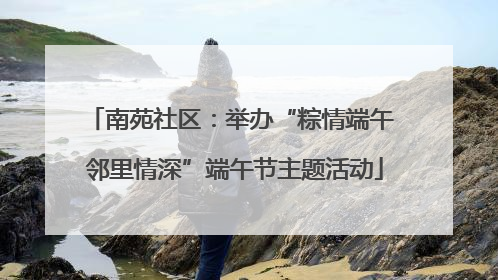 南苑社区：举办“粽情端午 邻里情深”端午节主题活动