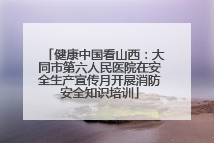 健康中国看山西：大同市第六人民医院在安全生产宣传月开展消防安全知识培训