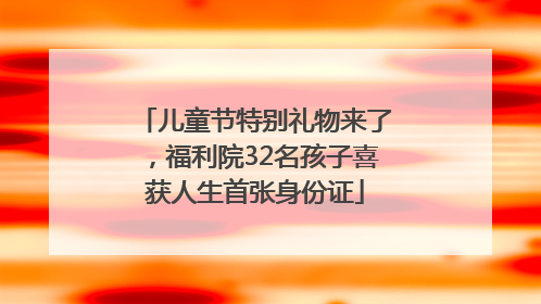 儿童节特别礼物来了，福利院32名孩子喜获人生首张身份证