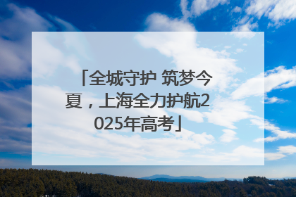 全城守护 筑梦今夏，上海全力护航2025年高考