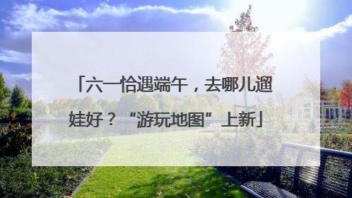 六一恰遇端午，去哪儿遛娃好？“游玩地图”上新