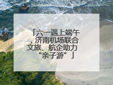 六一遇上端午，济南机场联合文旅、航企助力“亲子游”