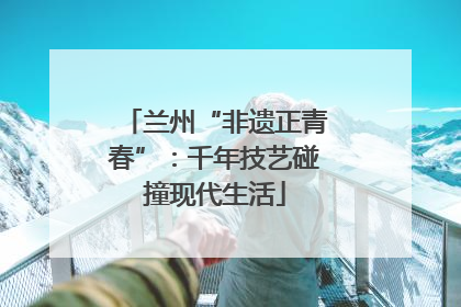 兰州“非遗正青春”：千年技艺碰撞现代生活