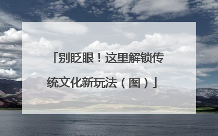 别眨眼！这里解锁传统文化新玩法（图）