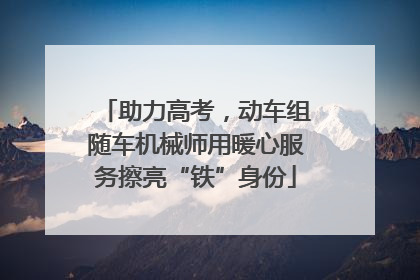 助力高考，动车组随车机械师用暖心服务擦亮“铁”身份