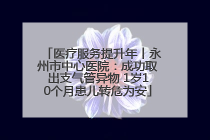 医疗服务提升年丨永州市中心医院：成功取出支气管异物 1岁10个月患儿转危为安
