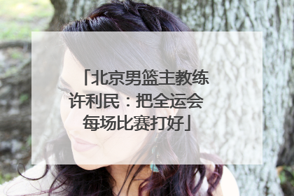 北京男篮主教练许利民：把全运会每场比赛打好