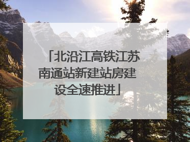 北沿江高铁江苏南通站新建站房建设全速推进