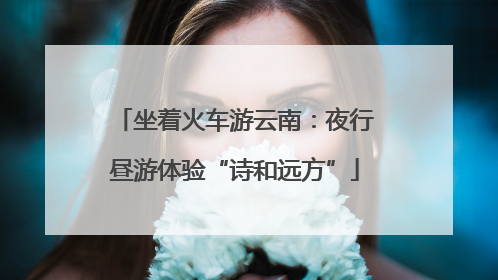坐着火车游云南：夜行昼游体验“诗和远方”