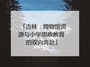 吉林：博物馆资源与小学思政教育的双向奔赴