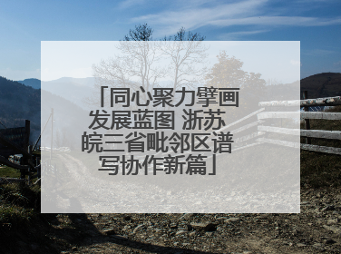 同心聚力擘画发展蓝图 浙苏皖三省毗邻区谱写协作新篇