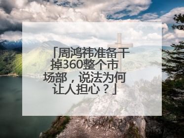 周鸿祎准备干掉360整个市场部，说法为何让人担心？
