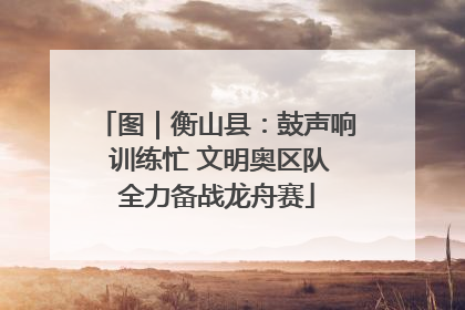 图｜衡山县：鼓声响 训练忙 文明奥区队全力备战龙舟赛