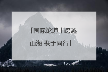 国际论道丨跨越山海 携手同行