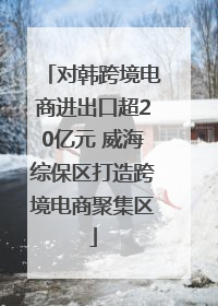 对韩跨境电商进出口超20亿元 威海综保区打造跨境电商聚集区