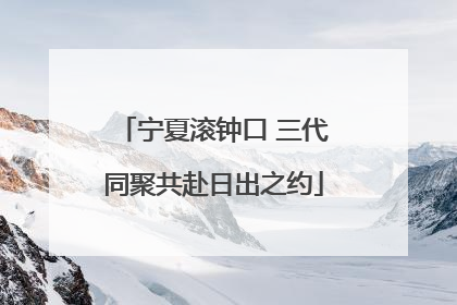 宁夏滚钟口 三代同聚共赴日出之约