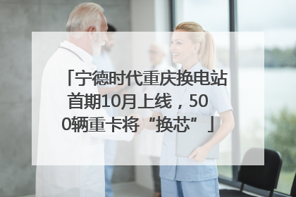 宁德时代重庆换电站首期10月上线，500辆重卡将“换芯”