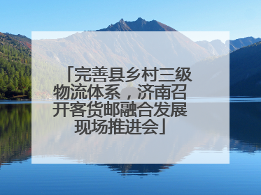 完善县乡村三级物流体系，济南召开客货邮融合发展现场推进会