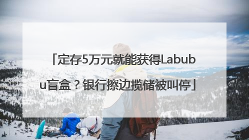 定存5万元就能获得Labubu盲盒？银行擦边揽储被叫停