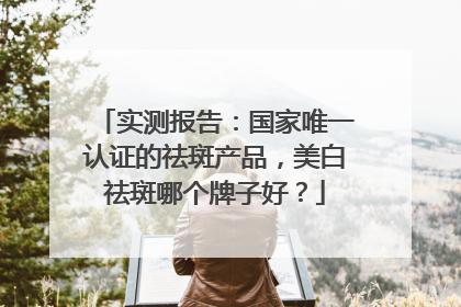 实测报告：国家唯一认证的祛斑产品，美白祛斑哪个牌子好？