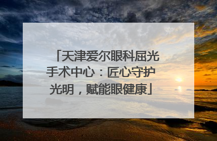 天津爱尔眼科屈光手术中心：匠心守护光明，赋能眼健康
