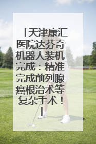 天津康汇医院达芬奇机器人装机完成：精准完成前列腺癌根治术等复杂手术！