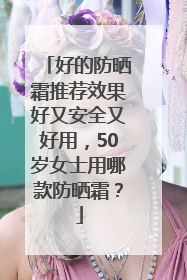 好的防晒霜推荐效果好又安全又好用，50岁女士用哪款防晒霜？