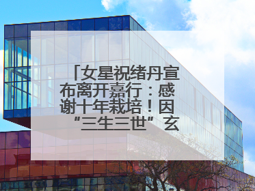 女星祝绪丹宣布离开嘉行：感谢十年栽培！因“三生三世”玄女一角被熟知