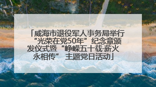 威海市退役军人事务局举行“光荣在党50年”纪念章颁发仪式暨“峥嵘五十载·薪火永相传” 主题党日活动