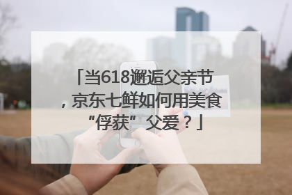 当618邂逅父亲节，京东七鲜如何用美食“俘获”父爱？