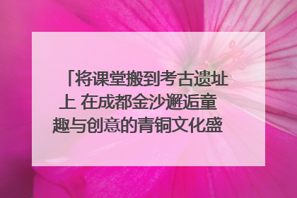将课堂搬到考古遗址上 在成都金沙邂逅童趣与创意的青铜文化盛宴｜文化中国行