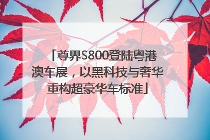 尊界S800登陆粤港澳车展，以黑科技与奢华重构超豪华车标准
