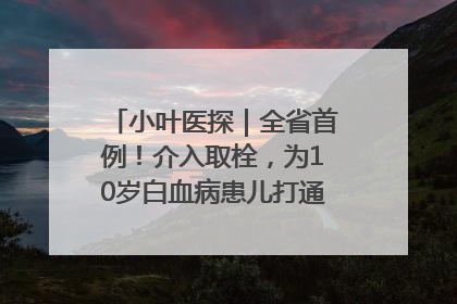小叶医探｜全省首例！介入取栓，为10岁白血病患儿打通生命之“脉”