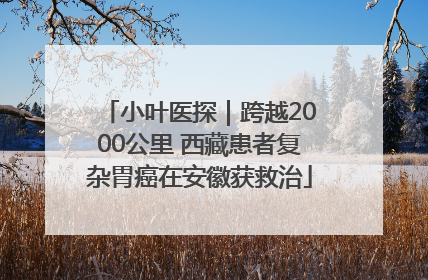 小叶医探｜跨越2000公里 西藏患者复杂胃癌在安徽获救治