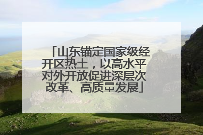 山东锚定国家级经开区热土，以高水平对外开放促进深层次改革、高质量发展