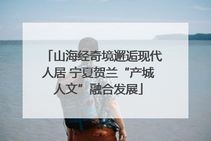 山海经奇境邂逅现代人居 宁夏贺兰“产城人文”融合发展