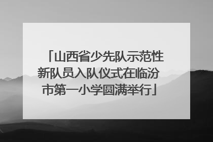 山西省少先队示范性新队员入队仪式在临汾市第一小学圆满举行