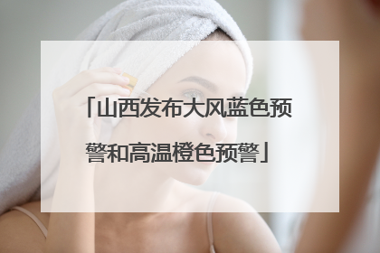山西发布大风蓝色预警和高温橙色预警
