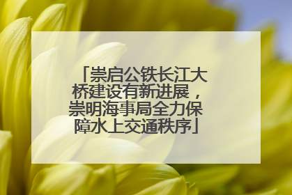 崇启公铁长江大桥建设有新进展，崇明海事局全力保障水上交通秩序