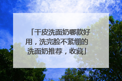 干皮洗面奶哪款好用，洗完脸不紧绷的洗面奶推荐，收藏