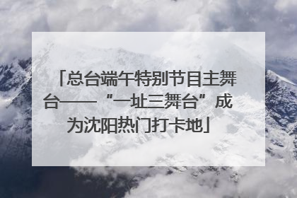 总台端午特别节目主舞台——“一址三舞台”成为沈阳热门打卡地