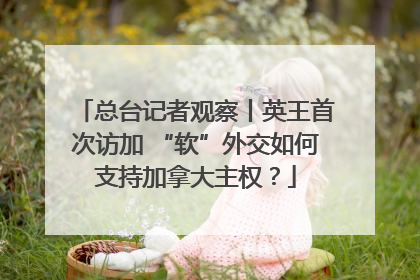 总台记者观察丨英王首次访加 “软”外交如何支持加拿大主权？