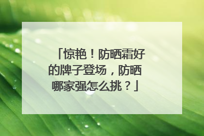 惊艳！防晒霜好的牌子登场，防晒哪家强怎么挑？