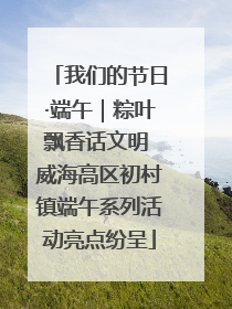 我们的节日·端午｜粽叶飘香话文明 威海高区初村镇端午系列活动亮点纷呈