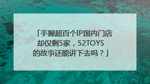 手握超百个IP国内门店却仅剩5家，52TOYS的故事还能讲下去吗？