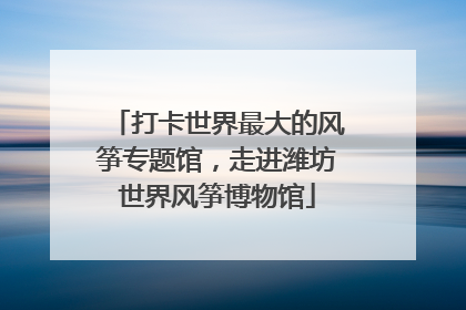 打卡世界最大的风筝专题馆，走进潍坊世界风筝博物馆