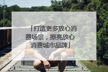 打造更多放心消费场景，擦亮放心消费城市品牌
